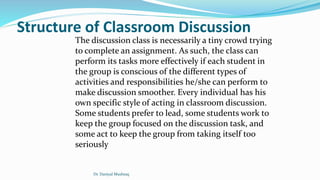 Structure of Classroom Discussion
The discussion class is necessarily a tiny crowd trying
to complete an assignment. As such, the class can
perform its tasks more effectively if each student in
the group is conscious of the different types of
activities and responsibilities he/she can perform to
make discussion smoother. Every individual has his
own specific style of acting in classroom discussion.
Some students prefer to lead, some students work to
keep the group focused on the discussion task, and
some act to keep the group from taking itself too
seriously
Dr. Daniyal Mushtaq
 