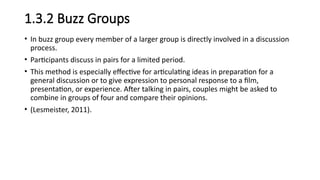 1.3.2 Buzz Groups
• In buzz group every member of a larger group is directly involved in a discussion
process.
• Participants discuss in pairs for a limited period.
• This method is especially effective for articulating ideas in preparation for a
general discussion or to give expression to personal response to a film,
presentation, or experience. After talking in pairs, couples might be asked to
combine in groups of four and compare their opinions.
• (Lesmeister, 2011).
 