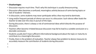 • Disadvantages:
• Discussion requires much time. That’s why this technique is usually timeconsuming.
• Discussion often becomes a confused, meaningless activity because of some boring topics or
lack of students’ interests.
• In discussion, some students may never participate while a few may tend to dominate.
• Long and/or frequent periods of silence can occur in a discussion. Such silence often leads the
teacher to take over the class in pursuit of the topic.
• During discussion, there is always a risk of controversial ideas which disturbs the purpose of
discussion.
• Teachers often become irritated because discussion may fail to lead to a suitable conclusion or a
desirable conclusion.
• Students usually don’t have sufficient informational background about the topic or maturity to
contribute to a meaningful discussion.
• Finally, there is the problem of evaluation. Teacher always face problem to device measures to
accurately measure the contribution of students during discussion.
•
•
 