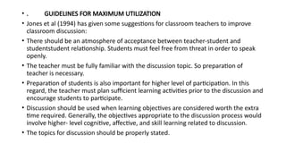 • . GUIDELINES FOR MAXIMUM UTILIZATION
• Jones et al (1994) has given some suggestions for classroom teachers to improve
classroom discussion:
• There should be an atmosphere of acceptance between teacher-student and
studentstudent relationship. Students must feel free from threat in order to speak
openly.
• The teacher must be fully familiar with the discussion topic. So preparation of
teacher is necessary.
• Preparation of students is also important for higher level of participation. In this
regard, the teacher must plan sufficient learning activities prior to the discussion and
encourage students to participate.
• Discussion should be used when learning objectives are considered worth the extra
time required. Generally, the objectives appropriate to the discussion process would
involve higher- level cognitive, affective, and skill learning related to discussion.
• The topics for discussion should be properly stated.
 