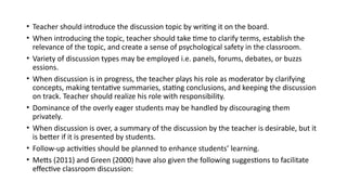 • Teacher should introduce the discussion topic by writing it on the board.
• When introducing the topic, teacher should take time to clarify terms, establish the
relevance of the topic, and create a sense of psychological safety in the classroom.
• Variety of discussion types may be employed i.e. panels, forums, debates, or buzzs
essions.
• When discussion is in progress, the teacher plays his role as moderator by clarifying
concepts, making tentative summaries, stating conclusions, and keeping the discussion
on track. Teacher should realize his role with responsibility.
• Dominance of the overly eager students may be handled by discouraging them
privately.
• When discussion is over, a summary of the discussion by the teacher is desirable, but it
is better if it is presented by students.
• Follow-up activities should be planned to enhance students’ learning.
• Metts (2011) and Green (2000) have also given the following suggestions to facilitate
effective classroom discussion:
 