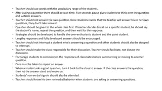 • Teacher should use words with the vocabulary range of the students.
• After asking a question there should be wait time. Five seconds pause gives students to think over the question
and suitable answers.
• Teacher should not answer his own question. Once students realize that the teacher will answer his or her own
questions, they don’t take interest.
• Question should be given to the whole class first. If teacher decides to call on a specific student, he should say
the student's name, repeat the question, and then wait for the response.
• Strategies should be developed to handle the over-enthusiastic student and the quiet student.
• Lengthy responses and fully developed answers should be encouraged.
• Teacher should not interrupt a student who is answering a question and other students should also be stopped
to interrupt.
• Teacher should make the class responsible for their discussion. Teacher should facilitate, not dictate the
discussion.
• Encourage students to comment on the responses of classmates before summarizing or moving to another
question.
• Care must be taken to repeat an answer.
• When a student asks a good question, turn it back to the class to answer. If the class answers the question,
then let the answer stand and move on.
• Students’ non-verbal signals should also be attended.
• Teacher should know his own nonverbal behavior when students are asking or answering questions.
 