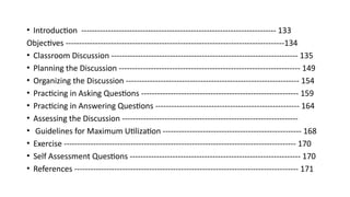• Introduction ------------------------------------------------------------------------- 133
Objectives ----------------------------------------------------------------------------------134
• Classroom Discussion ---------------------------------------------------------------------- 135
• Planning the Discussion -------------------------------------------------------------------- 149
• Organizing the Discussion ----------------------------------------------------------------- 154
• Practicing in Asking Questions ----------------------------------------------------------- 159
• Practicing in Answering Questions ------------------------------------------------------ 164
• Assessing the Discussion ------------------------------------------------------------------
• Guidelines for Maximum Utilization ---------------------------------------------------- 168
• Exercise --------------------------------------------------------------------------------------- 170
• Self Assessment Questions ---------------------------------------------------------------- 170
• References ------------------------------------------------------------------------------------ 171
 