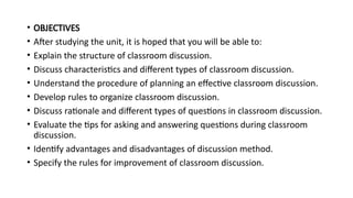 • OBJECTIVES
• After studying the unit, it is hoped that you will be able to:
• Explain the structure of classroom discussion.
• Discuss characteristics and different types of classroom discussion.
• Understand the procedure of planning an effective classroom discussion.
• Develop rules to organize classroom discussion.
• Discuss rationale and different types of questions in classroom discussion.
• Evaluate the tips for asking and answering questions during classroom
discussion.
• Identify advantages and disadvantages of discussion method.
• Specify the rules for improvement of classroom discussion.
 