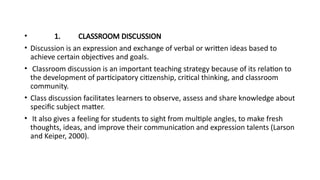 • 1. CLASSROOM DISCUSSION
• Discussion is an expression and exchange of verbal or written ideas based to
achieve certain objectives and goals.
• Classroom discussion is an important teaching strategy because of its relation to
the development of participatory citizenship, critical thinking, and classroom
community.
• Class discussion facilitates learners to observe, assess and share knowledge about
specific subject matter.
• It also gives a feeling for students to sight from multiple angles, to make fresh
thoughts, ideas, and improve their communication and expression talents (Larson
and Keiper, 2000).
 