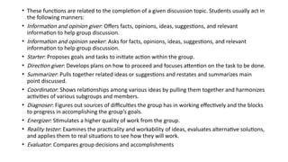 • These functions are related to the completion of a given discussion topic. Students usually act in
the following manners:
• Information and opinion giver: Offers facts, opinions, ideas, suggestions, and relevant
information to help group discussion.
• Information and opinion seeker: Asks for facts, opinions, ideas, suggestions, and relevant
information to help group discussion.
• Starter: Proposes goals and tasks to initiate action within the group.
• Direction giver: Develops plans on how to proceed and focuses attention on the task to be done.
• Summarizer: Pulls together related ideas or suggestions and restates and summarizes main
point discussed.
• Coordinator: Shows relationships among various ideas by pulling them together and harmonizes
activities of various subgroups and members.
• Diagnoser: Figures out sources of difficulties the group has in working effectively and the blocks
to progress in accomplishing the group’s goals.
• Energizer: Stimulates a higher quality of work from the group.
• Reality tester: Examines the practicality and workability of ideas, evaluates alternative solutions,
and applies them to real situations to see how they will work.
• Evaluator: Compares group decisions and accomplishments
 