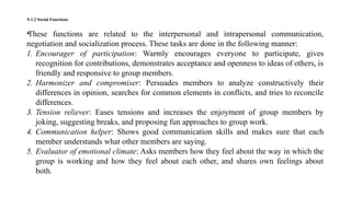 •1.1.2 Social Functions
•These functions are related to the interpersonal and intrapersonal communication,
negotiation and socialization process. These tasks are done in the following manner:
1. Encourager of participation: Warmly encourages everyone to participate, gives
recognition for contributions, demonstrates acceptance and openness to ideas of others, is
friendly and responsive to group members.
2. Harmonizer and compromiser: Persuades members to analyze constructively their
differences in opinion, searches for common elements in conflicts, and tries to reconcile
differences.
3. Tension reliever: Eases tensions and increases the enjoyment of group members by
joking, suggesting breaks, and proposing fun approaches to group work.
4. Communication helper: Shows good communication skills and makes sure that each
member understands what other members are saying.
5. Evaluator of emotional climate: Asks members how they feel about the way in which the
group is working and how they feel about each other, and shares own feelings about
both.
 