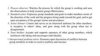 1. Process observer: Watches the process by which the group is working and uses
the observations to help examine group effectiveness.
2. Standard setter: Expresses group standards and goals to make members aware of
the direction of the work and the progress being made toward the goal, and to get
open acceptance of the groups' norms and procedures.
3. Active listener: Listens and serves as an interested audience for other members,
is receptive to others’ ideas, and goes along with the group when not in
disagreement.
4. Trust builder: Accepts and supports openness of other group members, which
reinforces risk taking and encourages individuality.
• Interpersonal problem solver: Promotes open discussion of conflicts between
group members in order to resolve conflicts and increase
 