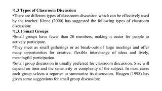 •1.3 Types of Classroom Discussion
•There are different types of classroom discussion which can be effectively used
by the teacher. Kinne (2000) has suggested the following types of classroom
discussion:
•1.3.1 Small Groups
•Small groups have fewer than 20 members, making it easier for people to
actively participate.
•They meet as small gatherings or as break-outs of large meetings and offer
many opportunities for creative, flexible interchange of ideas and lively,
meaningful participation.
•Small group discussion in usually preferred for classroom discussion. Size will
depend on time and the sensitivity or complexity of the subject. In most cases
each group selects a reporter to summarize its discussion. Haugen (1998) has
given some suggestions for small group discussion:
 
