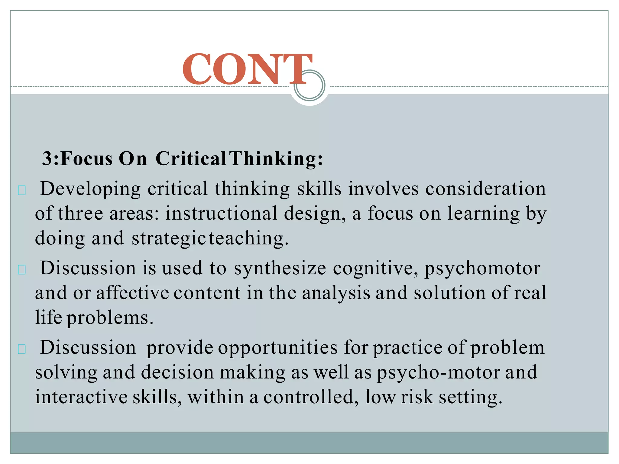 CONT
3:Focus On CriticalThinking:
Developing critical thinking skills involves consideration
of three areas: instructional design, a focus on learning by
doing and strategicteaching.
Discussion is used to synthesize cognitive, psychomotor
and or affective content in the analysis and solution of real
life problems.
Discussion provide opportunities for practice of problem
solving and decision making as well as psycho-motor and
interactive skills, within a controlled, low risk setting.
 