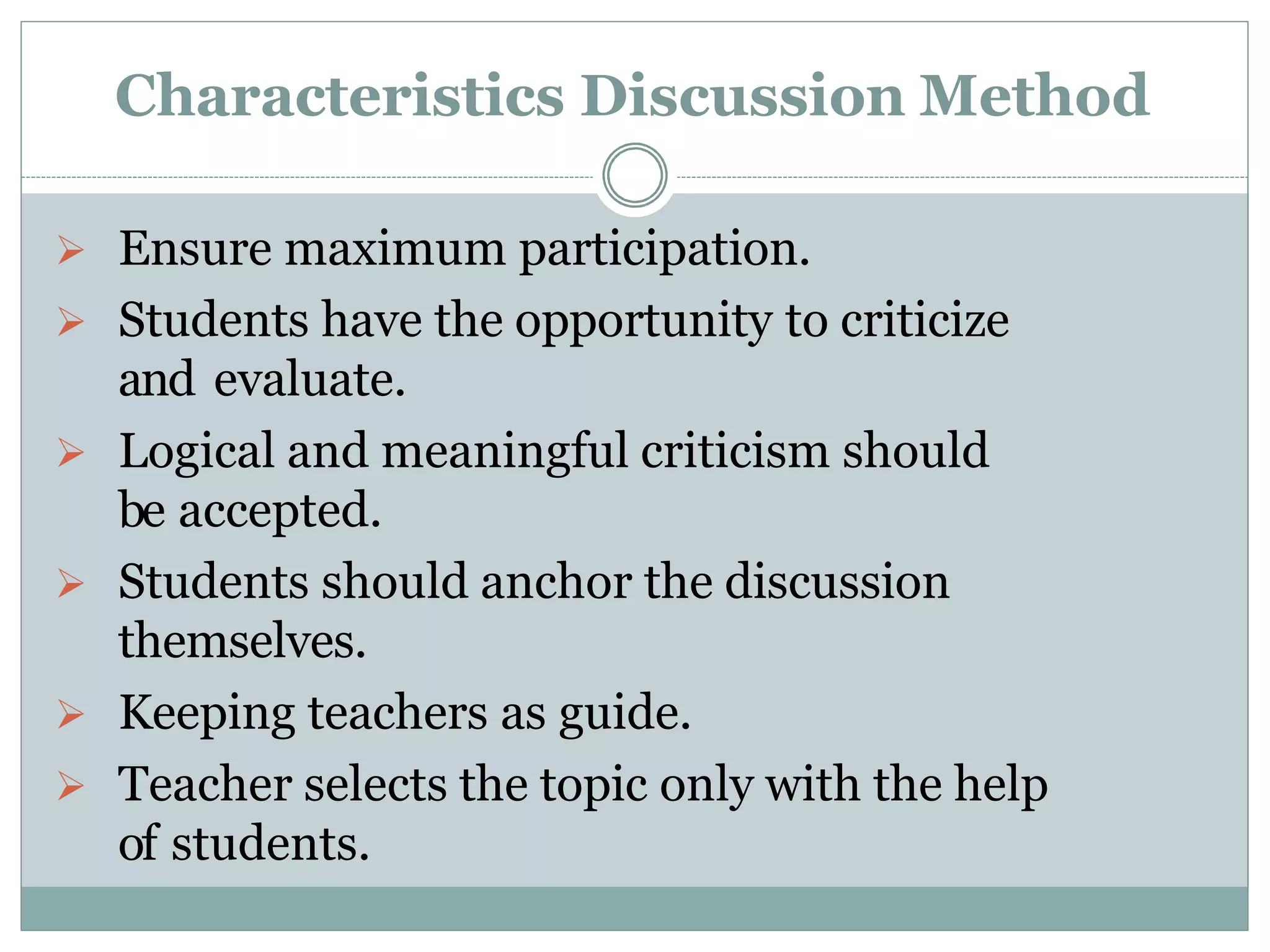 Characteristics Discussion Method
 Ensure maximum participation.
 Students have the opportunity to criticize
and evaluate.
 Logical and meaningful criticism should
be accepted.
 Students should anchor the discussion
themselves.
 Keeping teachers as guide.
 Teacher selects the topic only with the help
of students.
 
