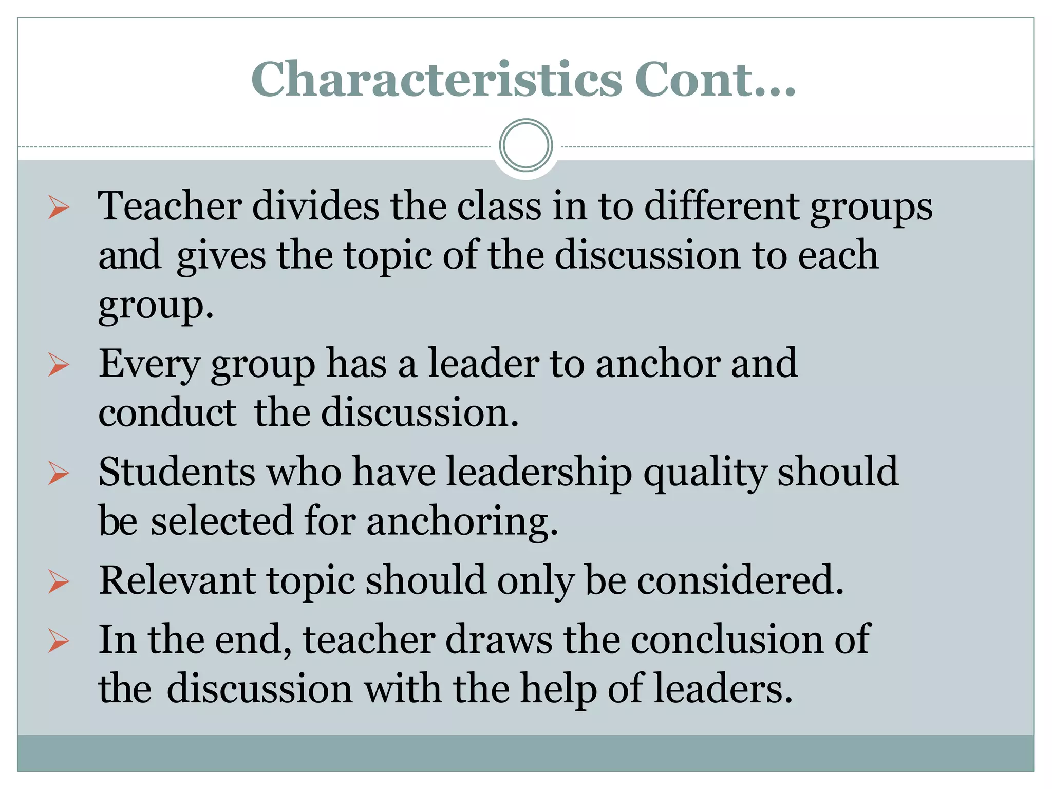 Characteristics Cont…
 Teacher divides the class in to different groups
and gives the topic of the discussion to each
group.
 Every group has a leader to anchor and
conduct the discussion.
 Students who have leadership quality should
be selected for anchoring.
 Relevant topic should only be considered.
 In the end, teacher draws the conclusion of
the discussion with the help of leaders.
 