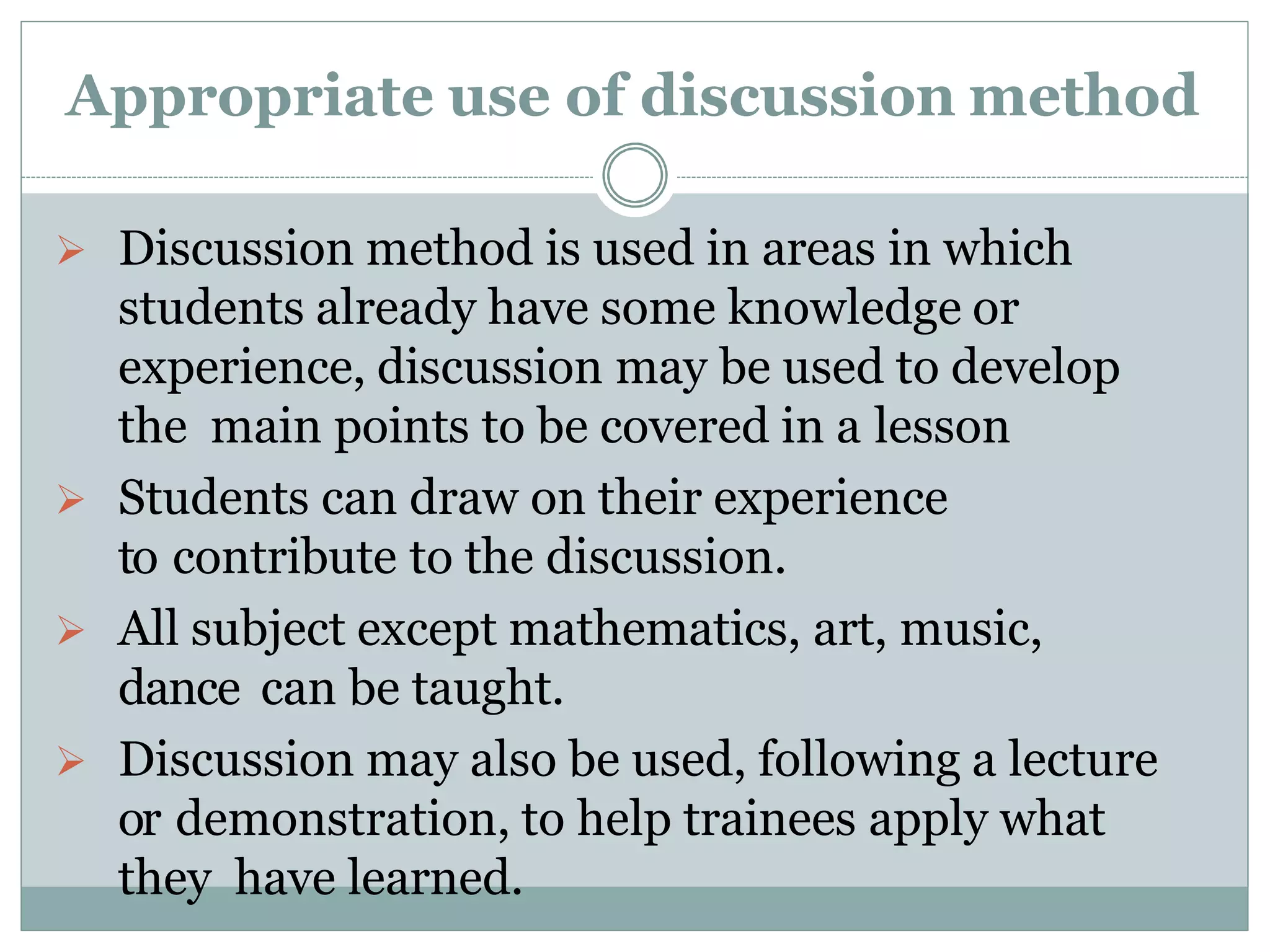 Appropriate use of discussion method
 Discussion method is used in areas in which
students already have some knowledge or
experience, discussion may be used to develop
the main points to be covered in a lesson
 Students can draw on their experience
to contribute to the discussion.
 All subject except mathematics, art, music,
dance can be taught.
 Discussion may also be used, following a lecture
or demonstration, to help trainees apply what
they have learned.
 