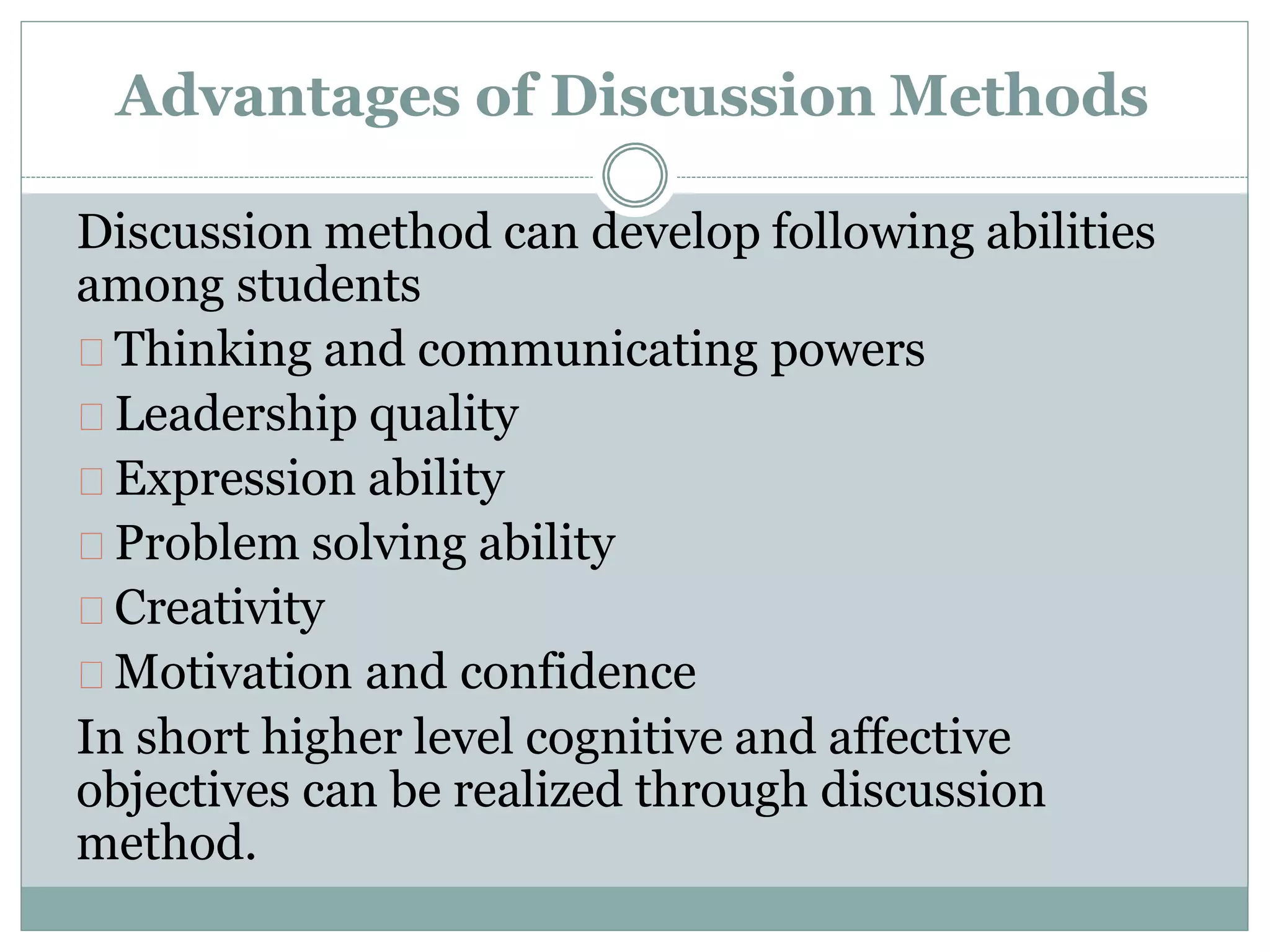 Advantages of Discussion Methods
Discussion method can develop following abilities
among students
Thinking and communicating powers
Leadership quality
Expression ability
Problem solving ability
Creativity
Motivation and confidence
In short higher level cognitive and affective
objectives can be realized through discussion
method.
 