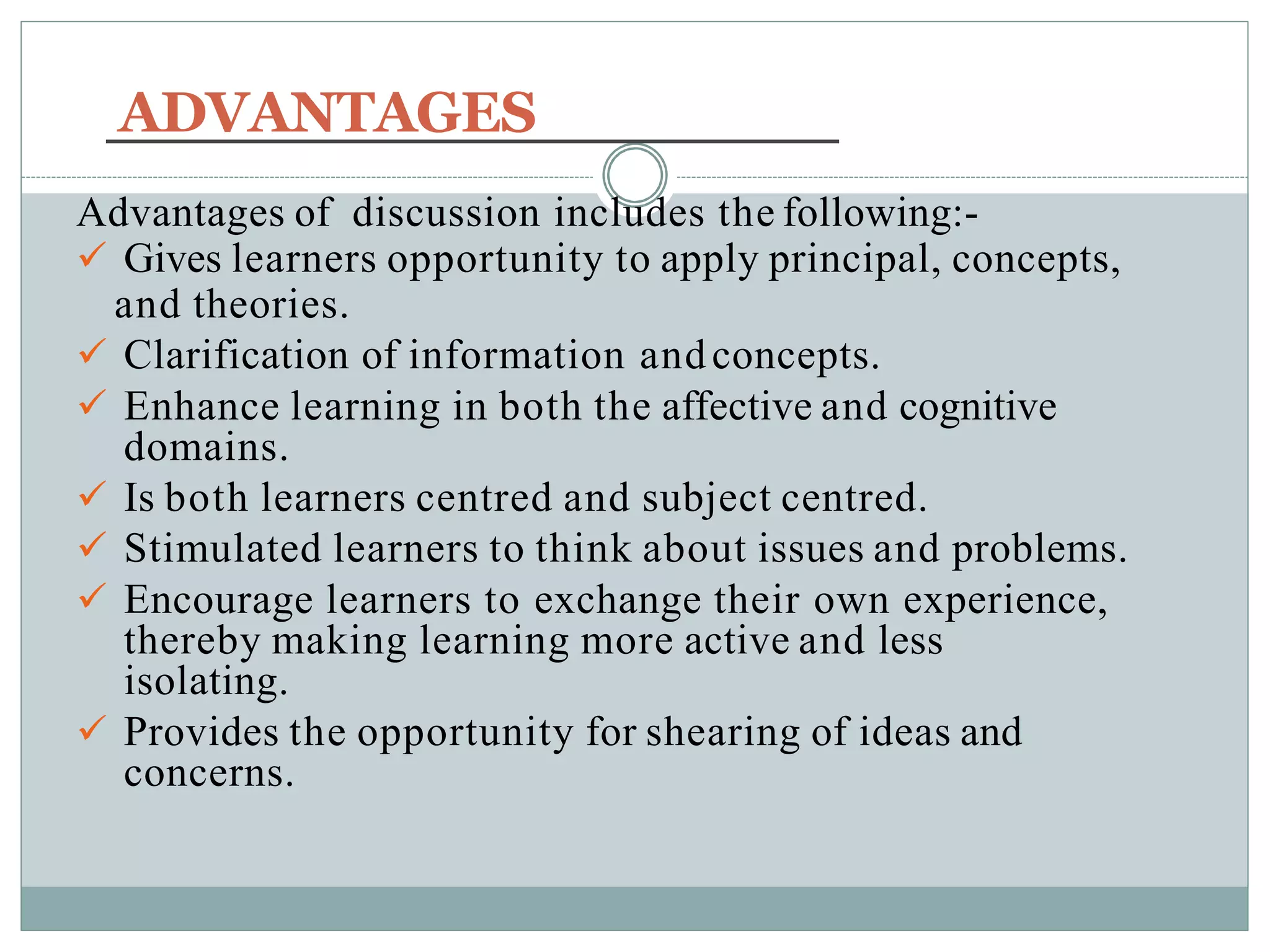 ADVANTAGES
Advantages of discussion includes the following:-
 Gives learners opportunity to apply principal, concepts,
and theories.
 Clarification of information andconcepts.
 Enhance learning in both the affective and cognitive
domains.
 Is both learners centred and subject centred.
 Stimulated learners to think about issues and problems.
 Encourage learners to exchange their own experience,
thereby making learning more active and less
isolating.
 Provides the opportunity for shearing of ideas and
concerns.
 
