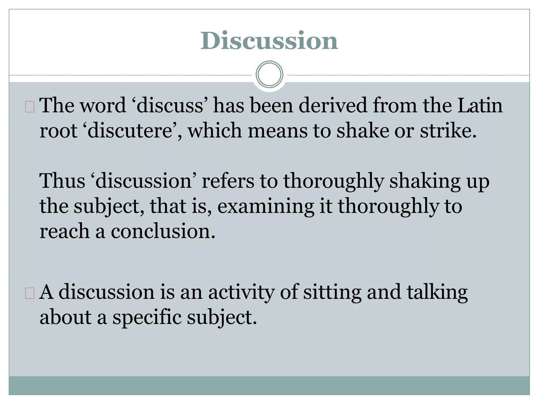 Discussion
The word ‘discuss’ has been derived from the Latin
root ‘discutere’, which means to shake or strike.
Thus ‘discussion’ refers to thoroughly shaking up
the subject, that is, examining it thoroughly to
reach a conclusion.
A discussion is an activity of sitting and talking
about a specific subject.
 