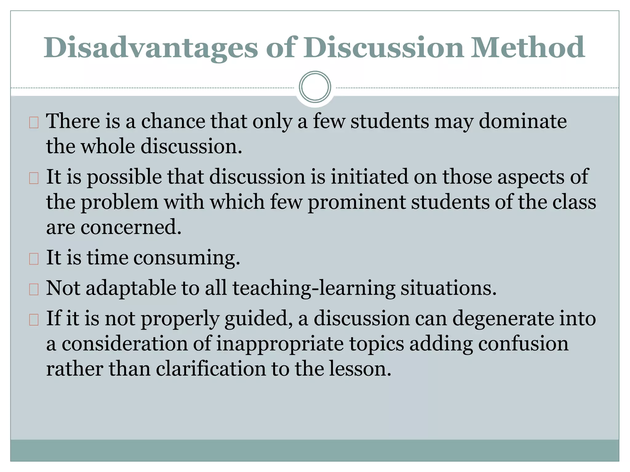 Disadvantages of Discussion Method
There is a chance that only a few students may dominate
the whole discussion.
It is possible that discussion is initiated on those aspects of
the problem with which few prominent students of the class
are concerned.
It is time consuming.
Not adaptable to all teaching-learning situations.
If it is not properly guided, a discussion can degenerate into
a consideration of inappropriate topics adding confusion
rather than clarification to the lesson.
 