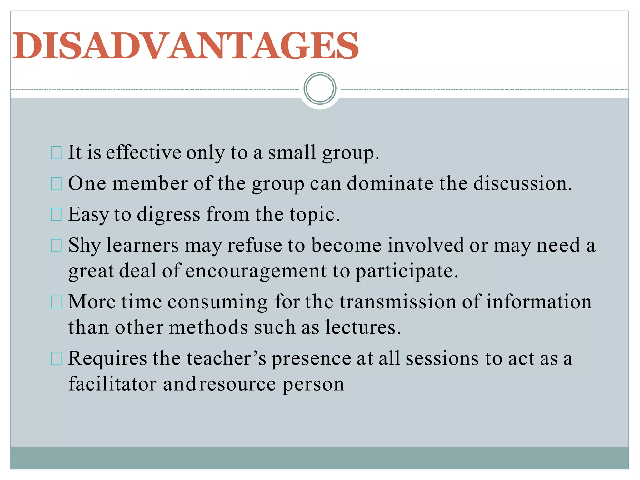 DISADVANTAGES
It is effective only to a small group.
One member of the group can dominate the discussion.
Easy to digress from the topic.
Shy learners may refuse to become involved or may need a
great deal of encouragement to participate.
More time consuming for the transmission of information
than other methods such as lectures.
Requires the teacher’s presence at all sessions to act as a
facilitator andresource person
 