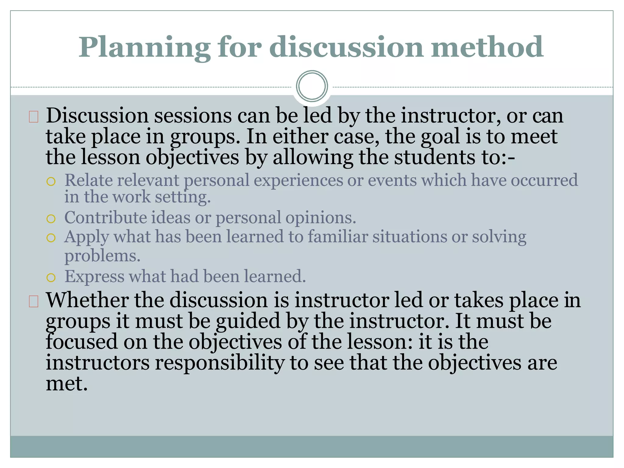 Planning for discussion method
Discussion sessions can be led by the instructor, or can
take place in groups. In either case, the goal is to meet
the lesson objectives by allowing the students to:-
 Relate relevant personal experiences or events which have occurred
in the work setting.
 Contribute ideas or personal opinions.
 Apply what has been learned to familiar situations or solving
problems.
 Express what had been learned.
Whether the discussion is instructor led or takes place in
groups it must be guided by the instructor. It must be
focused on the objectives of the lesson: it is the
instructors responsibility to see that the objectives are
met.
 