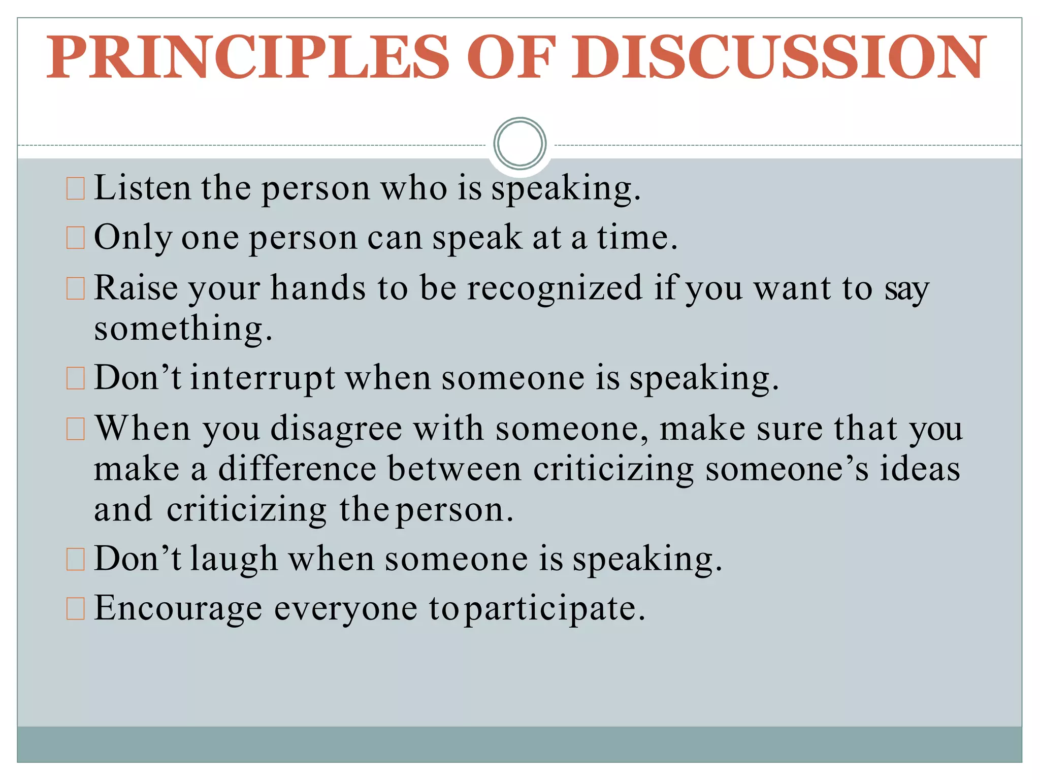 PRINCIPLES OF DISCUSSION
Listen the person who is speaking.
Only one person can speak at a time.
Raise your hands to be recognized if you want to say
something.
Don’t interrupt when someone is speaking.
When you disagree with someone, make sure that you
make a difference between criticizing someone’s ideas
and criticizing the person.
Don’t laugh when someone is speaking.
Encourage everyone toparticipate.
 