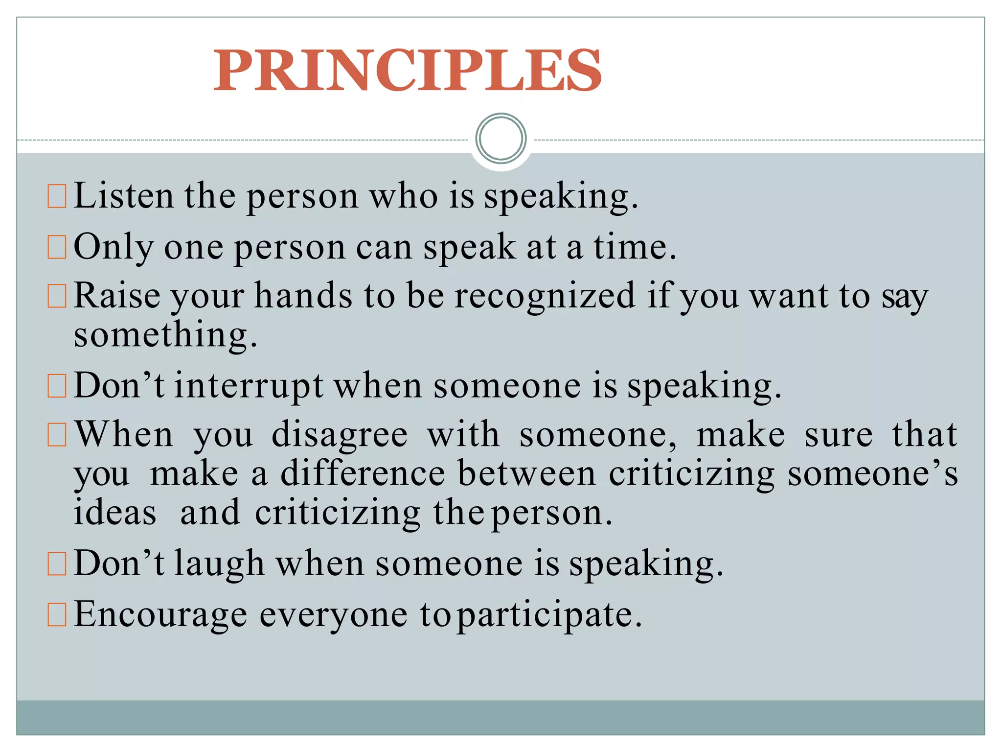 PRINCIPLES
Listen the person who is speaking.
Only one person can speak at a time.
Raise your hands to be recognized if you want to say
something.
Don’t interrupt when someone is speaking.
When you disagree with someone, make sure that
you make a difference between criticizing someone’s
ideas and criticizing the person.
Don’t laugh when someone is speaking.
Encourage everyone toparticipate.
 