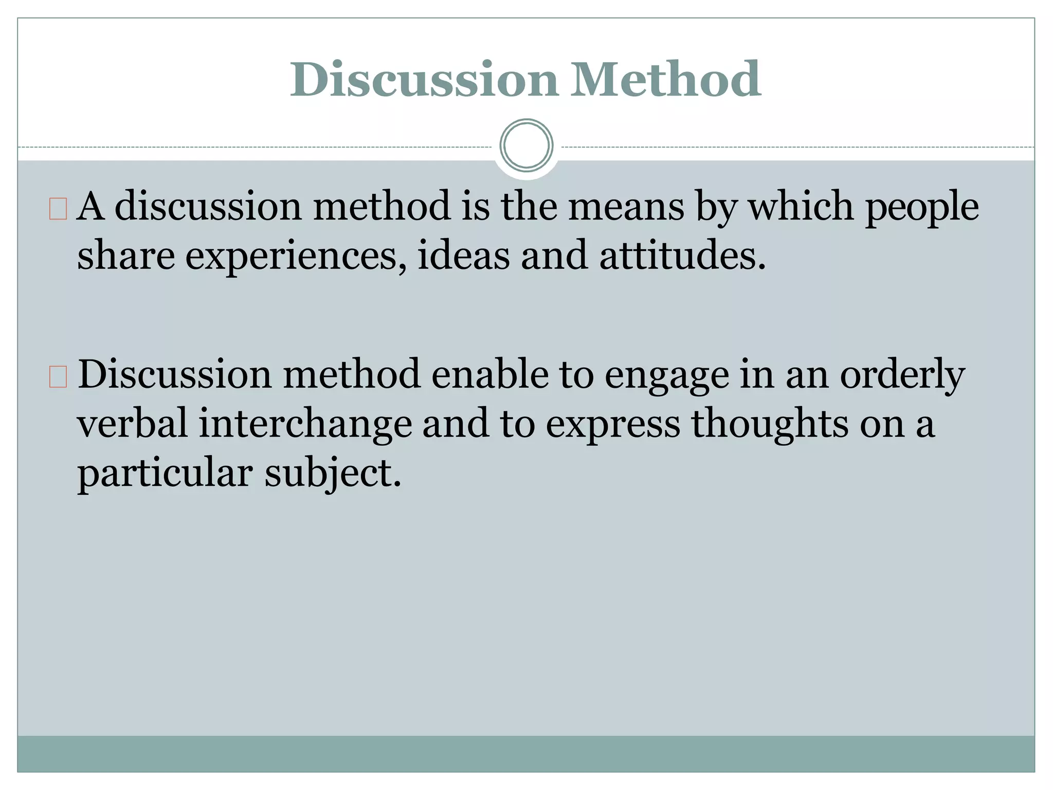 Discussion Method
A discussion method is the means by which people
share experiences, ideas and attitudes.
Discussion method enable to engage in an orderly
verbal interchange and to express thoughts on a
particular subject.
 