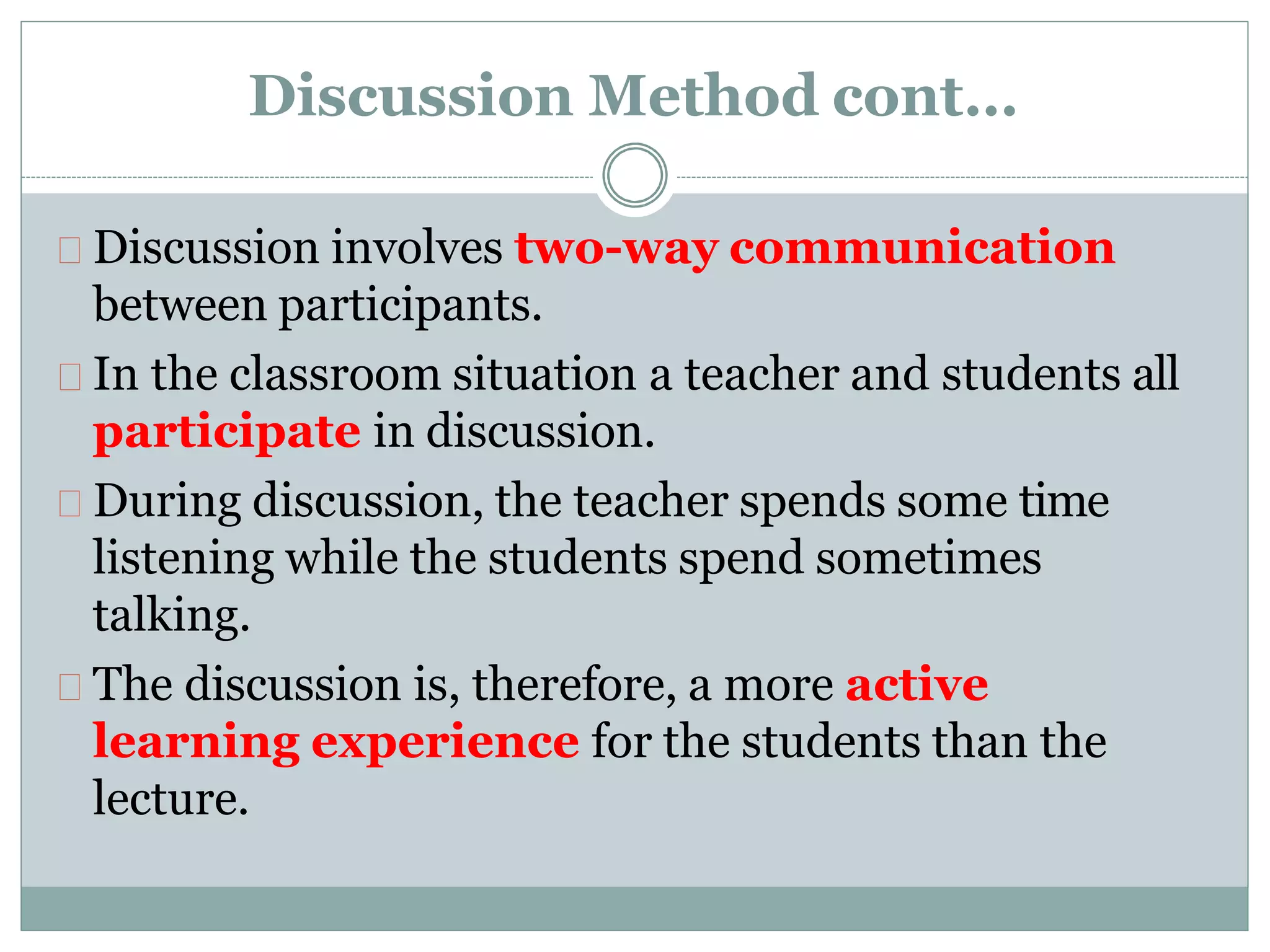 Discussion Method cont…
Discussion involves two-way communication
between participants.
In the classroom situation a teacher and students all
participate in discussion.
During discussion, the teacher spends some time
listening while the students spend sometimes
talking.
The discussion is, therefore, a more active
learning experience for the students than the
lecture.
 