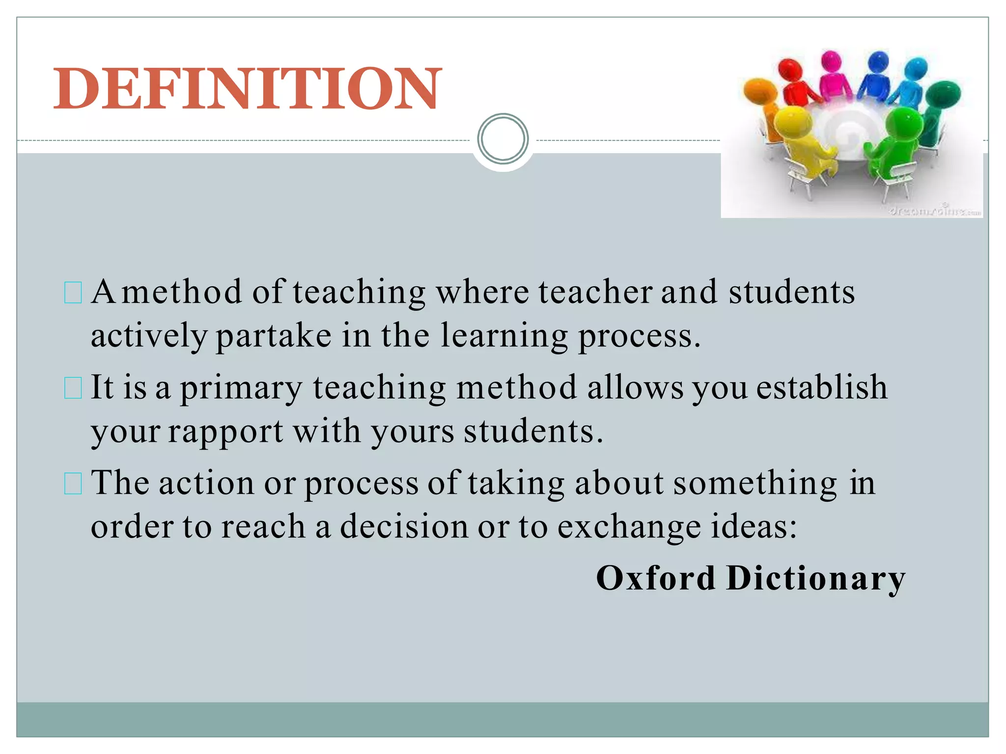 DEFINITION
Amethod of teaching where teacher and students
actively partake in the learning process.
It is a primary teaching method allows you establish
your rapport with yours students.
The action or process of taking about something in
order to reach a decision or to exchange ideas:
Oxford Dictionary
 