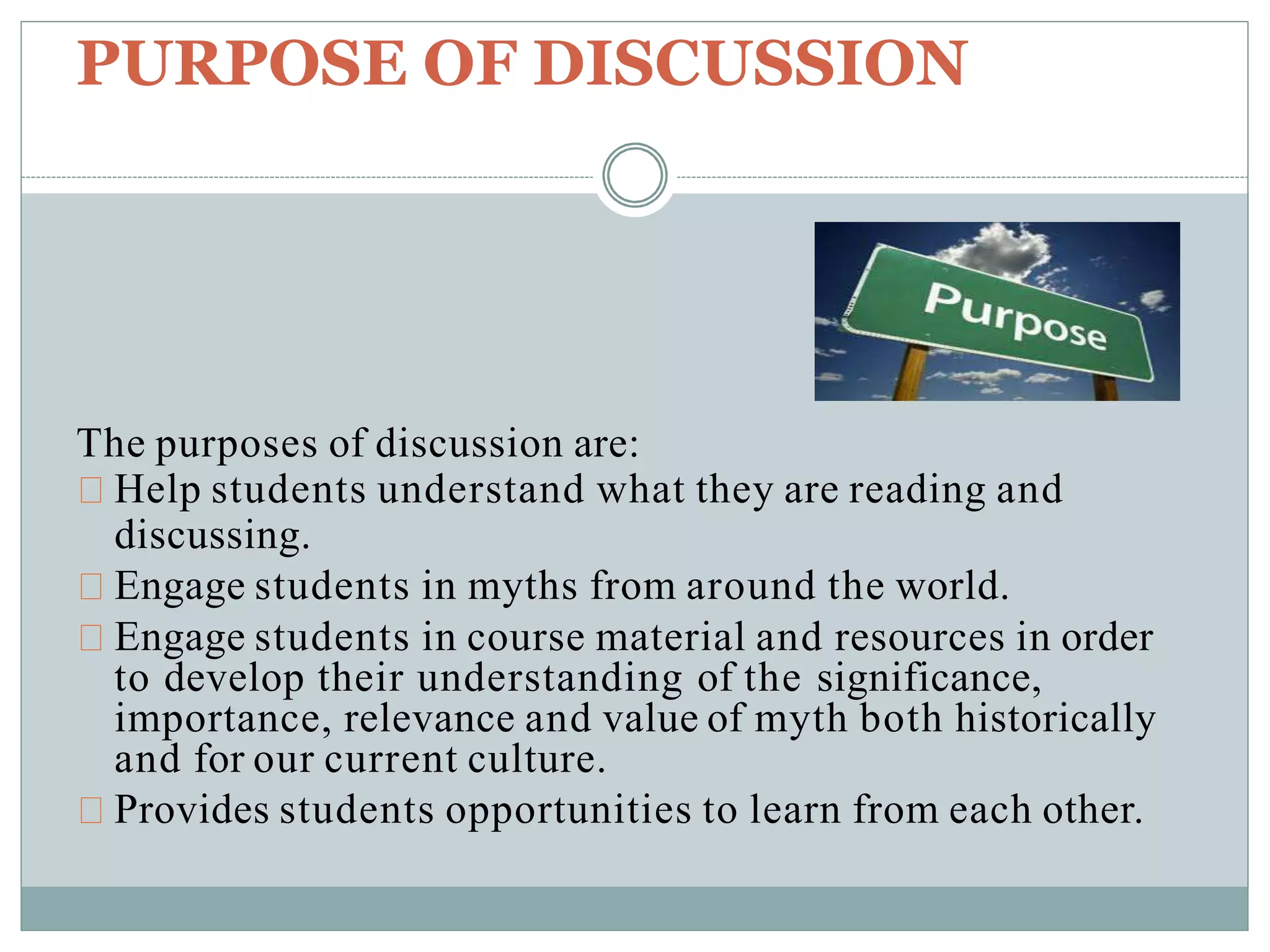 PURPOSE OF DISCUSSION
The purposes of discussion are:
Help students understand what they are reading and
discussing.
Engage students in myths from around the world.
Engage students in course material and resources in order
to develop their understanding of the significance,
importance, relevance and value of myth both historically
and for our current culture.
Provides students opportunities to learn from each other.
 