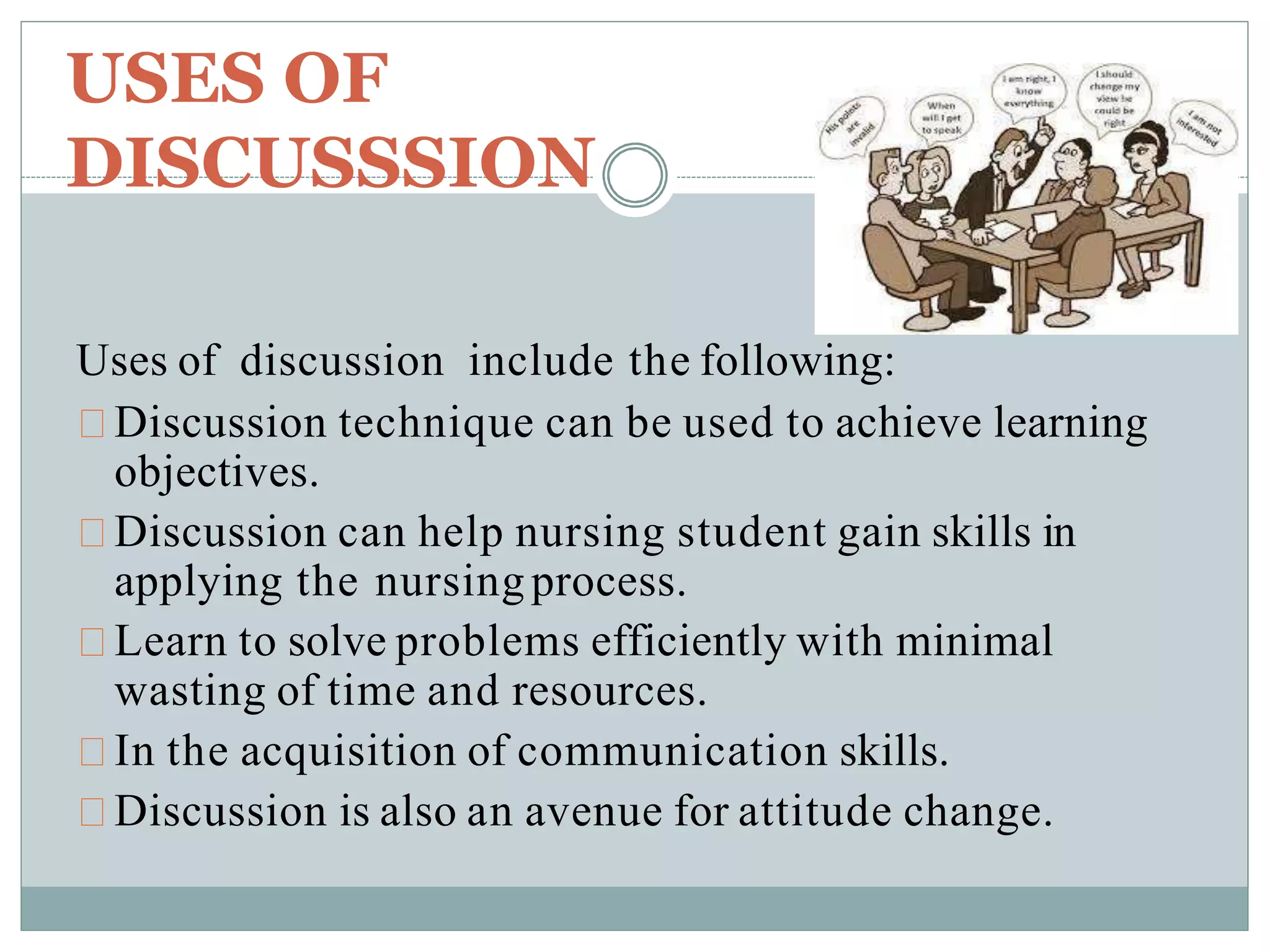 USES OF
DISCUSSSION
Uses of discussion include the following:
Discussion technique can be used to achieve learning
objectives.
Discussion can help nursing student gain skills in
applying the nursing process.
Learn to solve problems efficiently with minimal
wasting of time and resources.
In the acquisition of communication skills.
Discussion is also an avenue for attitude change.
 