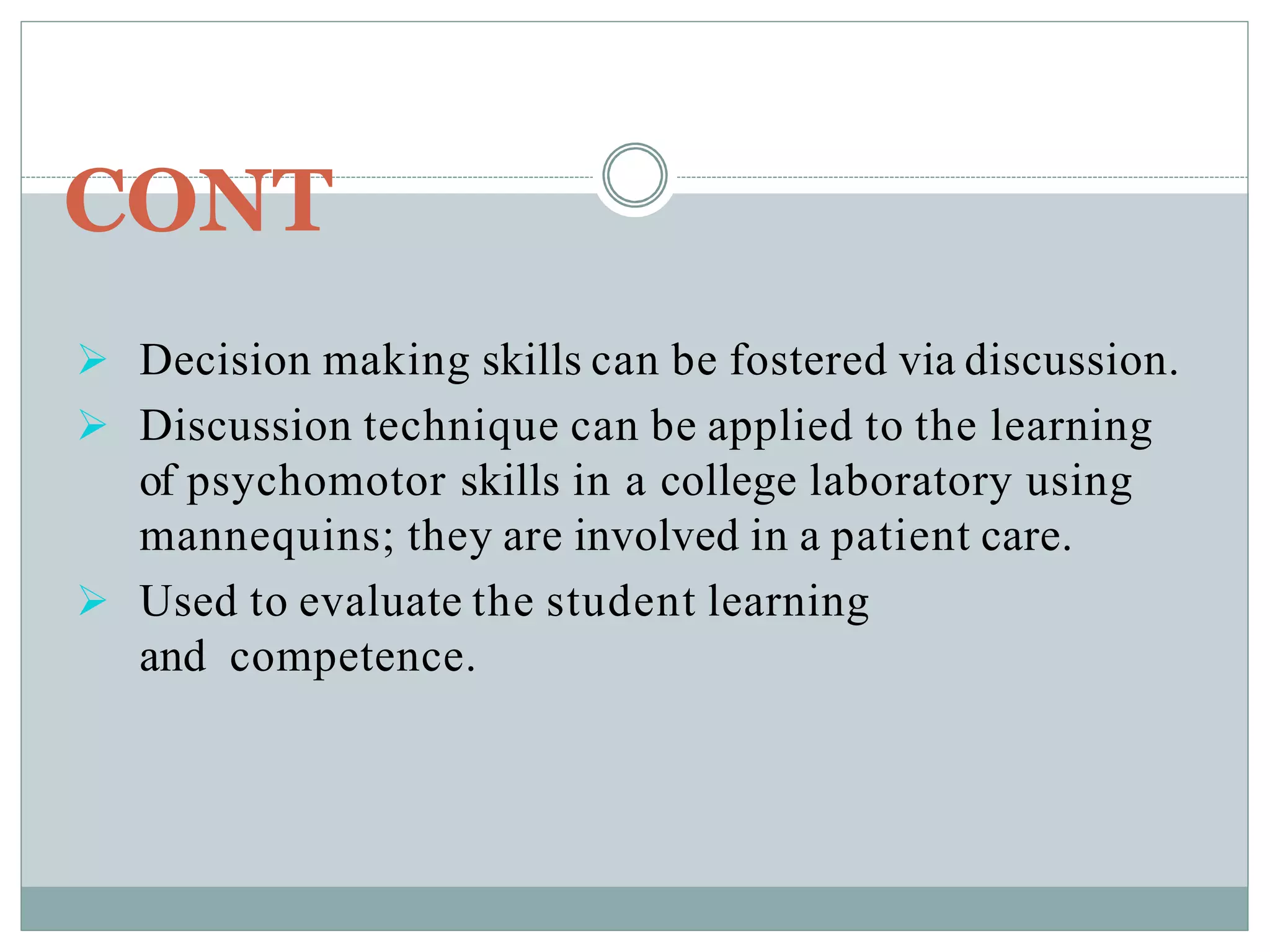CONT
 Decision making skills can be fostered via discussion.
 Discussion technique can be applied to the learning
of psychomotor skills in a college laboratory using
mannequins; they are involved in a patient care.
 Used to evaluate the student learning
and competence.
 