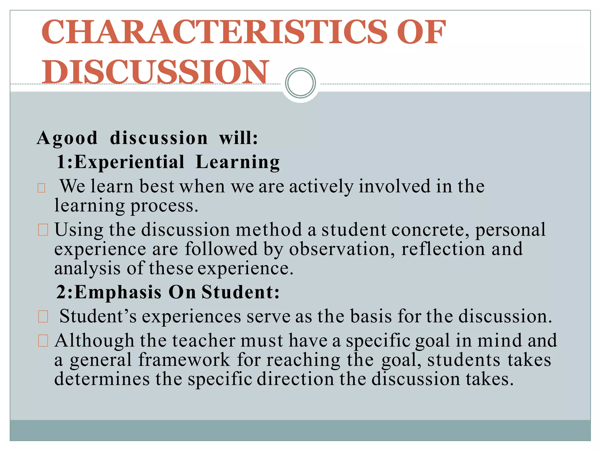 CHARACTERISTICS OF
DISCUSSION
Agood discussion will:
1:Experiential Learning
We learn best when we are actively involved in the
learning process.
Using the discussion method a student concrete, personal
experience are followed by observation, reflection and
analysis of these experience.
2:Emphasis On Student:
Student’s experiences serve as the basis for the discussion.
Although the teacher must have a specific goal in mind and
a general framework for reaching the goal, students takes
determines the specific direction the discussion takes.
 