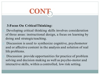 CONT
3:Focus On CriticalThinking:
Developing critical thinking skills involves consideration
of three areas: instructional design, a focus on learning by
doing and strategicteaching.
Discussion is used to synthesize cognitive, psychomotor
and or affective content in the analysis and solution of real
life problems.
Discussion provide opportunities for practice of problem
solving and decision making as well as psycho-motor and
interactive skills, within a controlled, low risk setting.
 