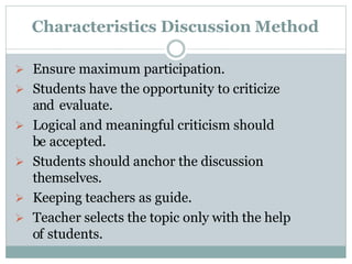 Characteristics Discussion Method
 Ensure maximum participation.
 Students have the opportunity to criticize
and evaluate.
 Logical and meaningful criticism should
be accepted.
 Students should anchor the discussion
themselves.
 Keeping teachers as guide.
 Teacher selects the topic only with the help
of students.
 