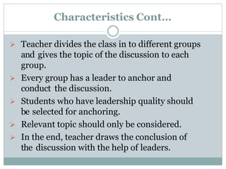 Characteristics Cont…
 Teacher divides the class in to different groups
and gives the topic of the discussion to each
group.
 Every group has a leader to anchor and
conduct the discussion.
 Students who have leadership quality should
be selected for anchoring.
 Relevant topic should only be considered.
 In the end, teacher draws the conclusion of
the discussion with the help of leaders.
 