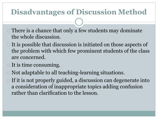 Disadvantages of Discussion Method
There is a chance that only a few students may dominate
the whole discussion.
It is possible that discussion is initiated on those aspects of
the problem with which few prominent students of the class
are concerned.
It is time consuming.
Not adaptable to all teaching-learning situations.
If it is not properly guided, a discussion can degenerate into
a consideration of inappropriate topics adding confusion
rather than clarification to the lesson.
 