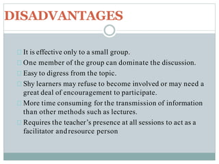 DISADVANTAGES
It is effective only to a small group.
One member of the group can dominate the discussion.
Easy to digress from the topic.
Shy learners may refuse to become involved or may need a
great deal of encouragement to participate.
More time consuming for the transmission of information
than other methods such as lectures.
Requires the teacher’s presence at all sessions to act as a
facilitator andresource person
 