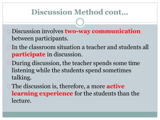 Discussion Method cont…
Discussion involves two-way communication
between participants.
In the classroom situation a teacher and students all
participate in discussion.
During discussion, the teacher spends some time
listening while the students spend sometimes
talking.
The discussion is, therefore, a more active
learning experience for the students than the
lecture.
 
