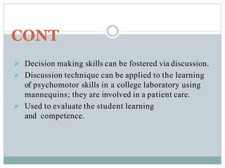 CONT
 Decision making skills can be fostered via discussion.
 Discussion technique can be applied to the learning
of psychomotor skills in a college laboratory using
mannequins; they are involved in a patient care.
 Used to evaluate the student learning
and competence.
 