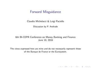 Forward Misguidance
Claudio Michelacci & Luigi Paciello
Discussion by P. Andrade
6th BI-CEPR Conference on Money Banking and Finance
June 10, 2016
The views expressed here are mine and do not necessarily represent those
of the Banque de France or the Eurosystem.
 
