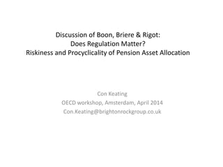 Discussion of Boon, Briere & Rigot:
Does Regulation Matter?
Riskiness and Procyclicality of Pension Asset Allocation
Con Keating
OECD workshop, Amsterdam, April 2014
Con.Keating@brightonrockgroup.co.uk
 