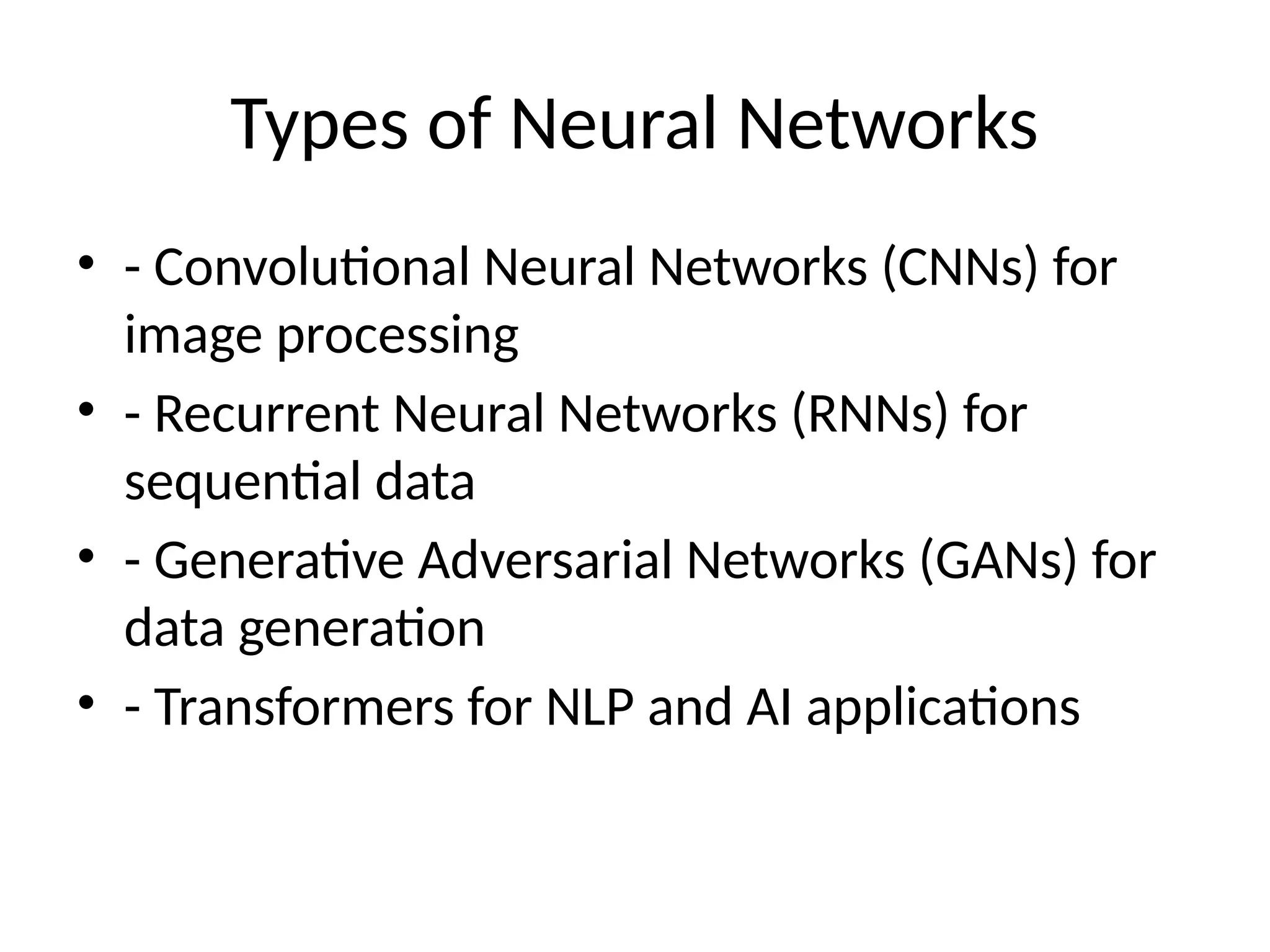 Types of Neural Networks
• - Convolutional Neural Networks (CNNs) for
image processing
• - Recurrent Neural Networks (RNNs) for
sequential data
• - Generative Adversarial Networks (GANs) for
data generation
• - Transformers for NLP and AI applications
 