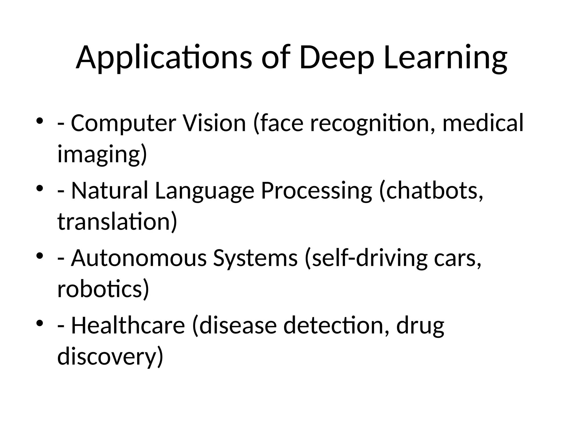 Applications of Deep Learning
• - Computer Vision (face recognition, medical
imaging)
• - Natural Language Processing (chatbots,
translation)
• - Autonomous Systems (self-driving cars,
robotics)
• - Healthcare (disease detection, drug
discovery)
 