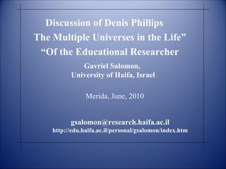 Discussion of Denis Phillips “ The Multiple Universes in the Life  Of the Educational Researcher”  Gavriel Salomon,  University of Haifa, Israel Merida, June, 2010 [email_address] http://edu.haifa.ac.il/personal/gsalomon/index.htm 
