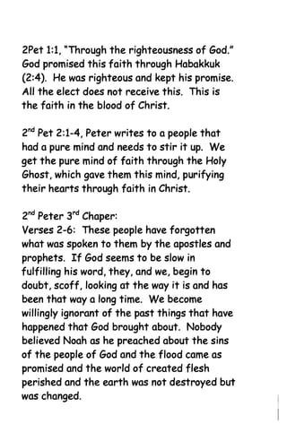 2Pet 1:1, "Through the righteousness of God."
God promised this faith through Habakkuk
(2:4). He was righteous and kept his promise.
All the elect does not receive this. This is
the faith in the blood of Christ.

2nd Pet 2:1-4, Peter writes to a people that
had a pure mind and needs to stir it up. We
get the pure mind of faith through the Holy
Ghost, which gave them this mind, purifying
their hearts through faith in Christ.

2nd Peter 3rd Chaper:
Verses 2-6: These people have forgotten
what was spoken to them by the apostles and
prophets. If God seems to be slow in
fulfilling his word, they, and we, begin to
doubt, scoff, looking at the way it is and has
been that way a long time. We become
willingly ignorant of the past things that have
happened that God brought about. Nobody
believed Noah as he preached about the sins
of the people of God and the flood came as
promised and the world of created flesh
perished and the earth was not destroyed but
was changed.
 