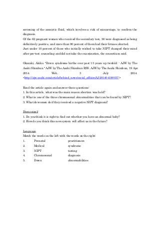 screening of the amniotic fluid, which involves a risk of miscarriage, to confirm the
diagnosis.
Of the 62 pregnant women who received the secondary test, 56 were diagnosed as being
definitively positive, and more than 90 percent of them had their fetuses aborted.
Just under 10 percent of those who initially wished to take NIPT changed their mind
after pre-test counseling and did not take the examination, the consortium said.
Okazaki, Akiko. "Down syndrome births over past 15 years up twofold - AJW by The
Asahi Shimbun." AJW by The Asahi Shimbun RSS. AJW by The Asahi Shimbun, 19 Apr.
2014. Web. 3 July 2014.
<http://ajw.asahi.com/article/behind_news/social_affairs/AJ201404190037>
Read the article again and answer these questions:
1. In this article, what was the main reason abortion was held?
2. What is one of the three chromosomal abnormalities that can be found by NIPT?
3. What do women do if they received a negative NIPT diagnosis?
Discussion2
1. Do you think it is right to find out whether you have an abnormal baby?
2. How do you think this new system will affect us in the future?
Language
Match the words on the left with the words on the right:
1. Prenatal practitioners
2. Medical syndrome
3. NIPT testing
4. Chromosomal diagnosis
5. Down abnormabilities
 