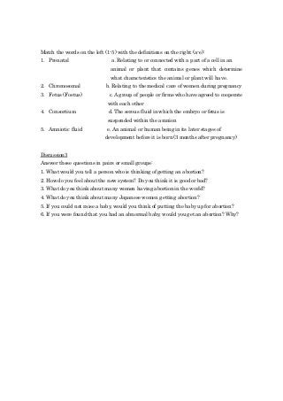 Match the words on the left (1-5) with the definitions on the right (a-e):
1. Prenatal a. Relating to or connected with a part of a cell in an
animal or plant that contains genes which determine
what characteristics the animal or plant will have.
2. Chromosomal b. Relating to the medical care of women during pregnancy
3. Fetus (Foetus) c. A group of people or firms who have agreed to cooperate
with each other
4. Consortium d. The serous fluid in which the embryo or fetus is
suspended within the amnion
5. Amniotic fluid e. An animal or human being in its later stages of
development before it is born (3 months after pregnancy)
Discussion3
Answer these questions in pairs or small groups:
1. What would you tell a person who is thinking of getting an abortion?
2. How do you feel about the new system? Do you think it is good or bad?
3. What do you think about many women having abortion in the world?
4. What do you think about many Japanese women getting abortion?
5. If you could not raise a baby, would you think of putting the baby up for abortion?
6. If you were found that you had an abnormal baby, would you get an abortion? Why?
 