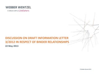 © Webber Wentzel 2013
DISCUSSION ON DRAFT INFORMATION LETTER
3/2012 IN RESPECT OF BINDER RELATIONSHIPS
22 May 2013
 