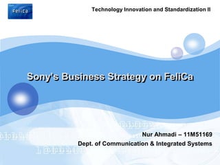 Technology Innovation and Standardization II
LOGO




   Sony’s Business Strategy on FeliCa




                                   Nur Ahmadi – 11M51169
             Dept. of Communication & Integrated Systems
 