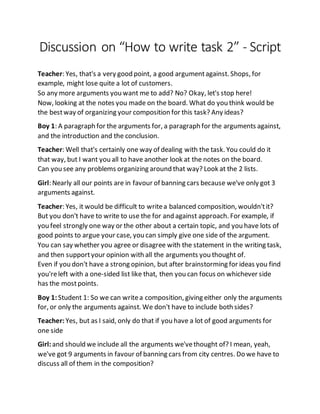 Discussion on “How to write task 2” - Script
Teacher: Yes, that's a very good point, a good argumentagainst. Shops, for
example, might lose quite a lot of customers.
So any more arguments you want me to add? No? Okay, let's stop here!
Now, looking at the notes you made on the board. What do you think would be
the bestway of organizing your composition for this task? Any ideas?
Boy 1: A paragraph for the arguments for, a paragraph for the arguments against,
and the introduction and the conclusion.
Teacher: Well that's certainly one way of dealing with the task. You could do it
that way, but I want you all to have another look at the notes on the board.
Can you see any problems organizing around that way? Look at the 2 lists.
Girl: Nearly all our points are in favour of banning cars because we've only got 3
arguments against.
Teacher: Yes, it would be difficult to writea balanced composition, wouldn'tit?
But you don't have to write to use the for and against approach. For example, if
you feel strongly one way or the other about a certain topic, and you have lots of
good points to argue your case, you can simply give one side of the argument.
You can say whether you agree or disagree with the statement in the writing task,
and then supportyour opinion with all the arguments you thought of.
Even if you don't have a strong opinion, but after brainstorming for ideas you find
you'releft with a one-sided list like that, then you can focus on whichever side
has the mostpoints.
Boy 1:Student 1: So we can writea composition, giving either only the arguments
for, or only the arguments against. We don't have to include both sides?
Teacher: Yes, but as I said, only do that if you have a lot of good arguments for
one side
Girl:and should we include all the arguments we'vethought of? I mean, yeah,
we've got 9 arguments in favour of banning cars from city centres. Do we have to
discuss all of them in the composition?
 